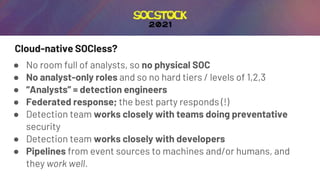 Cloud-native SOCless?
● No room full of analysts, so no physical SOC
● No analyst-only roles and so no hard tiers / levels of 1,2,3
● “Analysts” = detection engineers
● Federated response; the best party responds (!)
● Detection team works closely with teams doing preventative
security
● Detection team works closely with developers
● Pipelines from event sources to machines and/or humans, and
they work well.
 