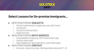 Select Lessons for On-premise Immigrants...
● NEW MONITORING SUBJECTS
○ Virtual machines [on a hypervisor you don’t own]
○ Containers
○ Functions and services
○ SaaS services
● NEW MONITORING DATA SOURCES
○ Cloud platform logs (e.g. GCP Cloud Audit Log)
○ Various other logs
○ Observability (in-app telemetry, essentially logs)
● NEW MONITORING CONTEXT
○ Account, resource group, distinguished names (sir? :-))
 