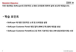 2 © 2014 IBM Corporation
Session Objective
이번 세션에는 SoftLayer의 전반적인 소개와 오퍼링에 대하여 살펴 보도록 하겠습니다.
• 학습 포인트
 SoftLayer 에 대한 전반적인 소개 및 오퍼링을 설명
 SoftLayer Customer Portal 계정 절차 (IBM/고객) 통해 계정을 생성
 SoftLayer Customer Portal에 로그인 하여 기본적인 데모 (VM 생성/변경/삭제) 시연
 