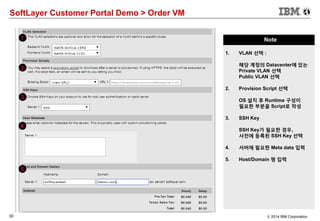 30 © 2014 IBM Corporation
SoftLayer Customer Portal Demo > Order VM
Note
1. VLAN 선택 :
해당 계정의 Datacenter에 있는
Private VLAN 선택
Public VLAN 선택
2. Provision Script 선택
OS 설치 후 Runtime 구성이
필요한 부분을 Script로 작성
3. SSH Key
SSH Key가 필요한 경우,
사전에 등록된 SSH Key 선택
4. 서버에 필요한 Meta data 입력
5. Host/Domain 명 입력
1
2
3
4
5
 