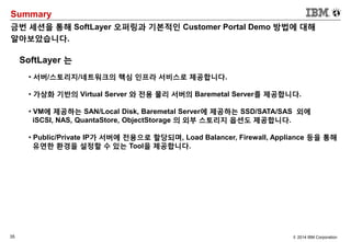 35 © 2014 IBM Corporation
Summary
금번 세션을 통해 SoftLayer 오퍼링과 기본적인 Customer Portal Demo 방법에 대해
알아보았습니다.
SoftLayer 는
• 서버/스토리지/네트워크의 핵심 인프라 서비스로 제공합니다.
• 가상화 기반의 Virtual Server 와 전용 물리 서버의 Baremetal Server를 제공합니다.
• VM에 제공하는 SAN/Local Disk, Baremetal Server에 제공하는 SSD/SATA/SAS 외에
iSCSI, NAS, QuantaStore, ObjectStorage 의 외부 스토리지 옵션도 제공합니다.
• Public/Private IP가 서버에 전용으로 할당되며, Load Balancer, Firewall, Appliance 등을 통해
유연한 환경을 설정할 수 있는 Tool을 제공합니다.
 