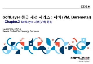 © 2014 IBM Corporation
SoftLayer 중급 세션 시리즈 : 서버 (VM, Baremetal)
- Chapter.3 SoftLayer 서버(VM) 생성
September, 2014
Korea Global Technology Services
 
