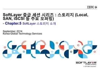 © 2014 IBM Corporation
SoftLayer 중급 세션 시리즈 : 스토리지 (Local,
SAN, iSCSI 등 주요 오퍼링)
- Chapter.5 SoftLayer 스토리지 소개
September, 2014
Korea Global Technology Services
 
