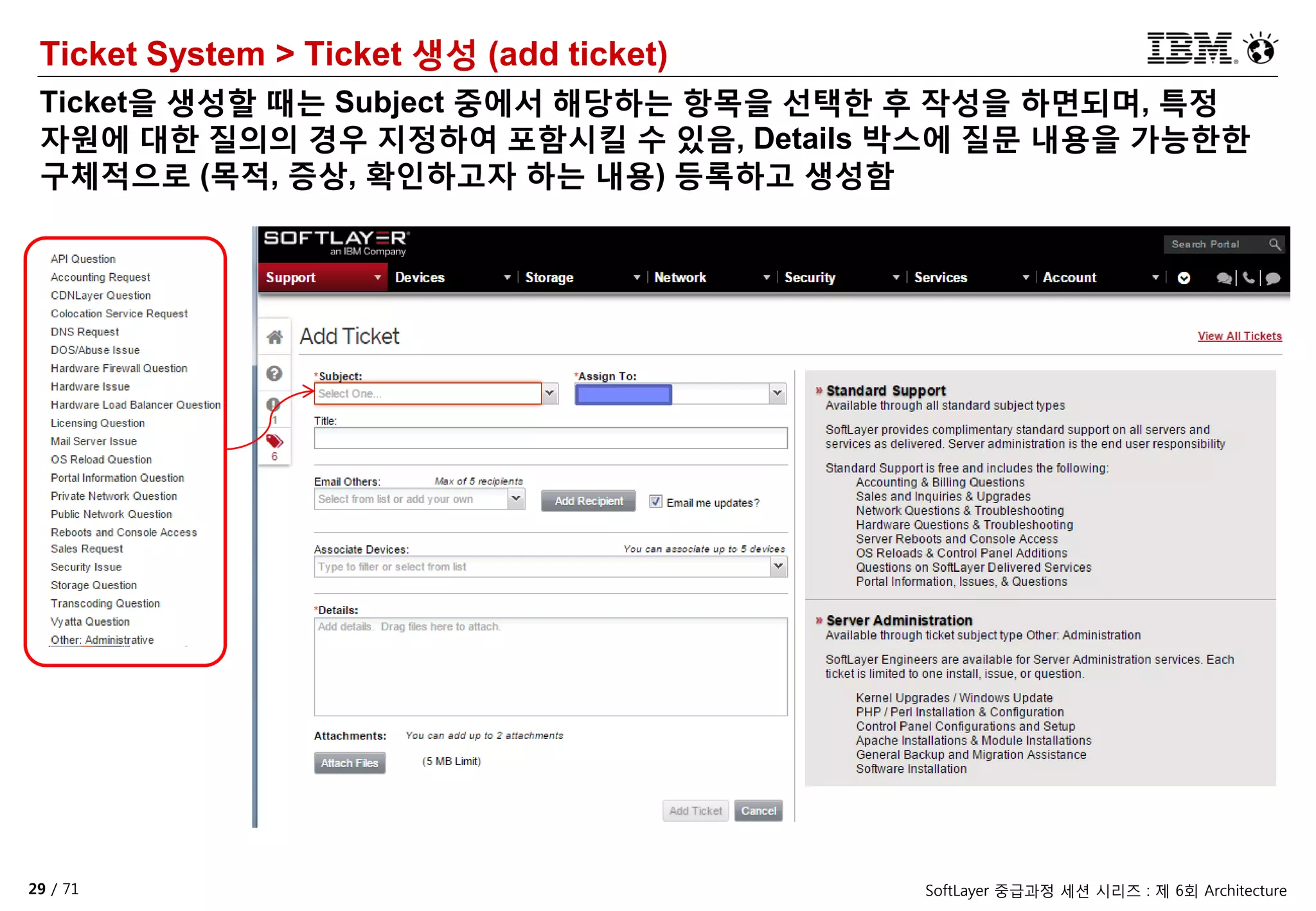 29 / 71 SoftLayer 중급과정 세션 시리즈 : 제 6회 Architecture
Ticket System > Ticket 생성 (add ticket)
Ticket을 생성할 때는 Subject 중에서 해당하는 항목을 선택한 후 작성을 하면되며, 특정
자원에 대한 질의의 경우 지정하여 포함시킬 수 있음, Details 박스에 질문 내용을 가능한한
구체적으로 (목적, 증상, 확인하고자 하는 내용) 등록하고 생성함
 