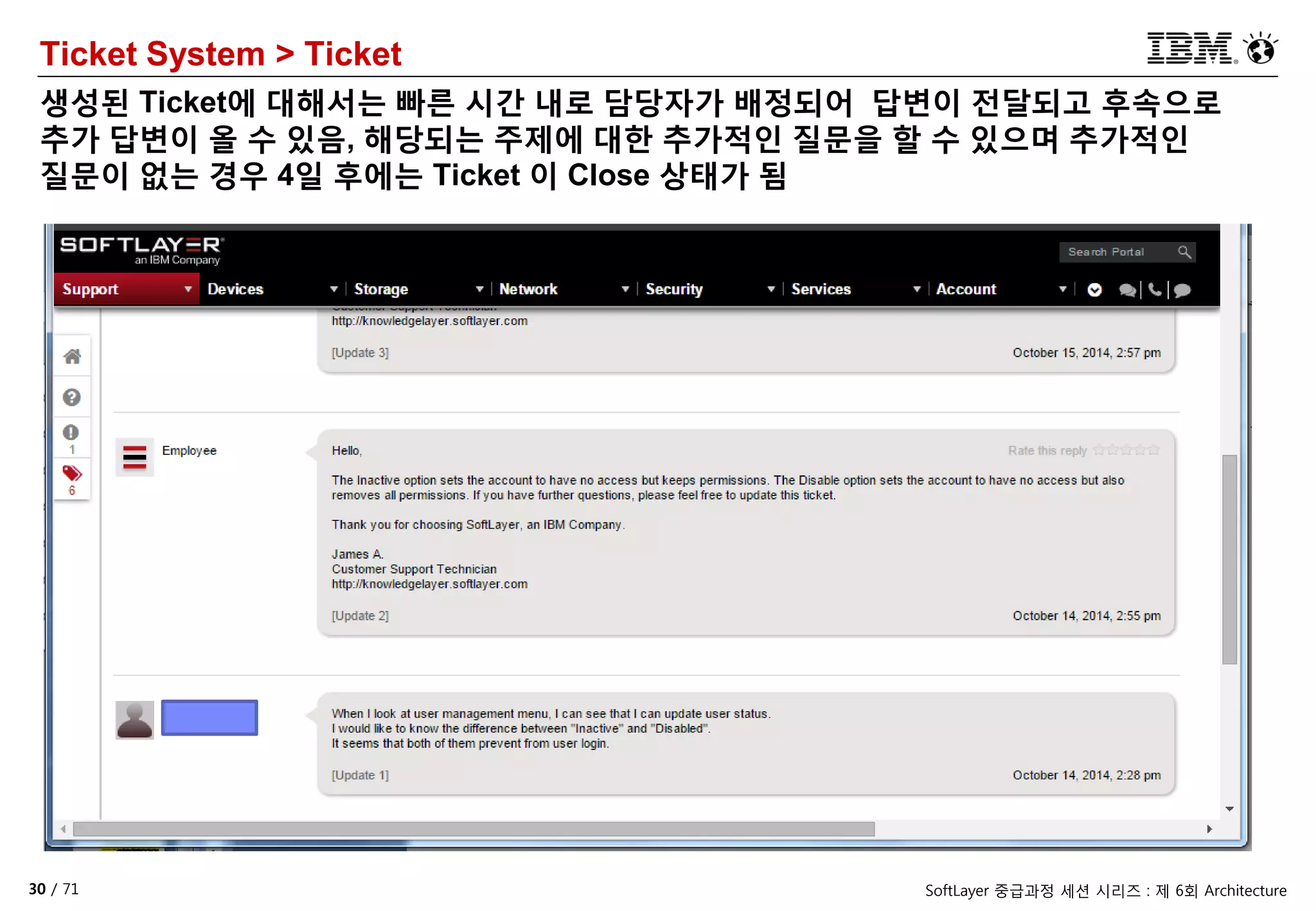 30 / 71 SoftLayer 중급과정 세션 시리즈 : 제 6회 Architecture
Ticket System > Ticket
생성된 Ticket에 대해서는 빠른 시간 내로 담당자가 배정되어 답변이 전달되고 후속으로
추가 답변이 올 수 있음, 해당되는 주제에 대한 추가적인 질문을 할 수 있으며 추가적인
질문이 없는 경우 4일 후에는 Ticket 이 Close 상태가 됨
 