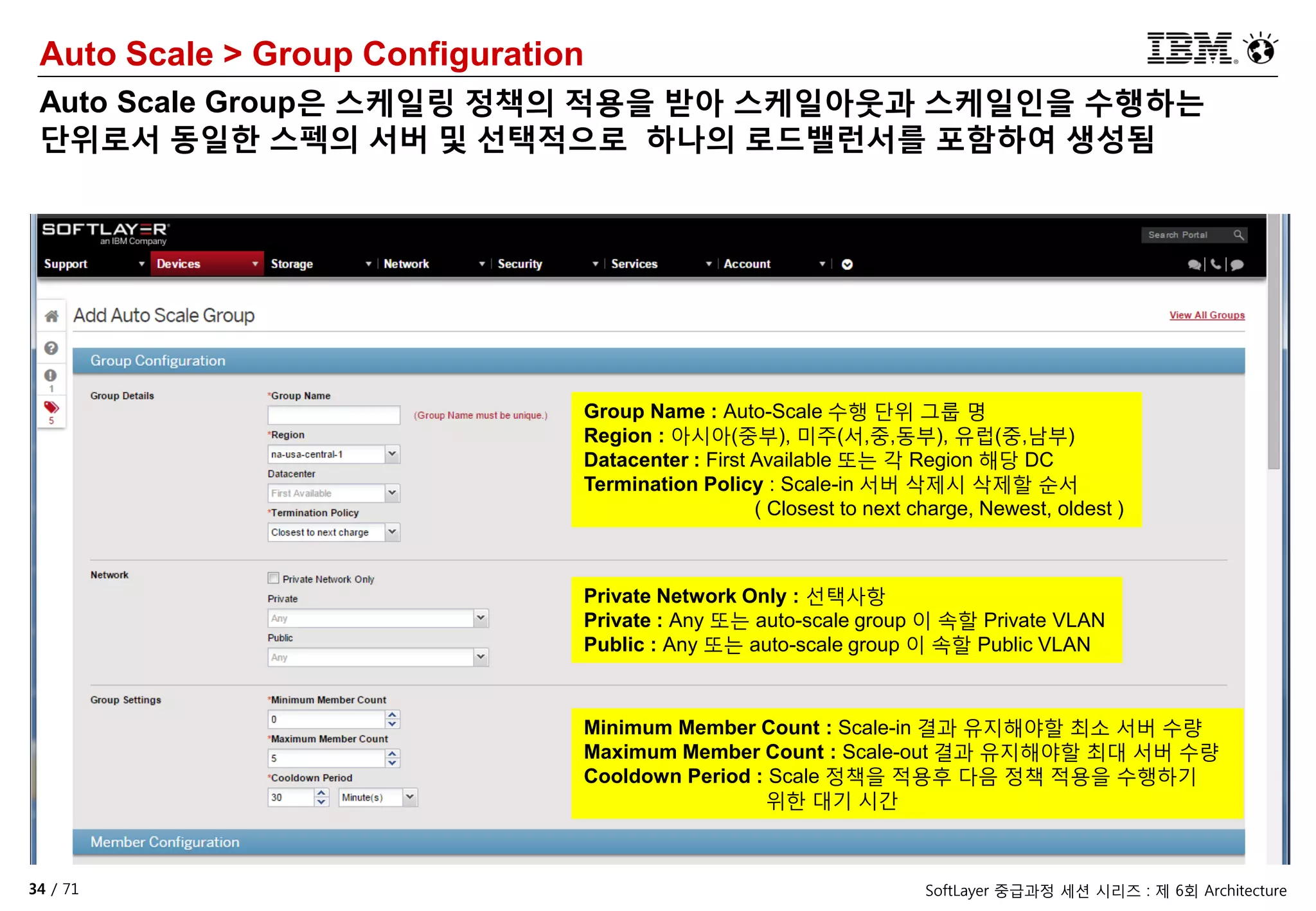 34 / 71 SoftLayer 중급과정 세션 시리즈 : 제 6회 Architecture
Auto Scale > Group Configuration
Auto Scale Group은 스케일링 정책의 적용을 받아 스케일아웃과 스케일인을 수행하는
단위로서 동일한 스펙의 서버 및 선택적으로 하나의 로드밸런서를 포함하여 생성됨
Group Name : Auto-Scale 수행 단위 그룹 명
Region : 아시아(중부), 미주(서,중,동부), 유럽(중,남부)
Datacenter : First Available 또는 각 Region 해당 DC
Termination Policy : Scale-in 서버 삭제시 삭제할 순서
( Closest to next charge, Newest, oldest )
Private Network Only : 선택사항
Private : Any 또는 auto-scale group 이 속할 Private VLAN
Public : Any 또는 auto-scale group 이 속할 Public VLAN
Minimum Member Count : Scale-in 결과 유지해야할 최소 서버 수량
Maximum Member Count : Scale-out 결과 유지해야할 최대 서버 수량
Cooldown Period : Scale 정책을 적용후 다음 정책 적용을 수행하기
위한 대기 시간
 