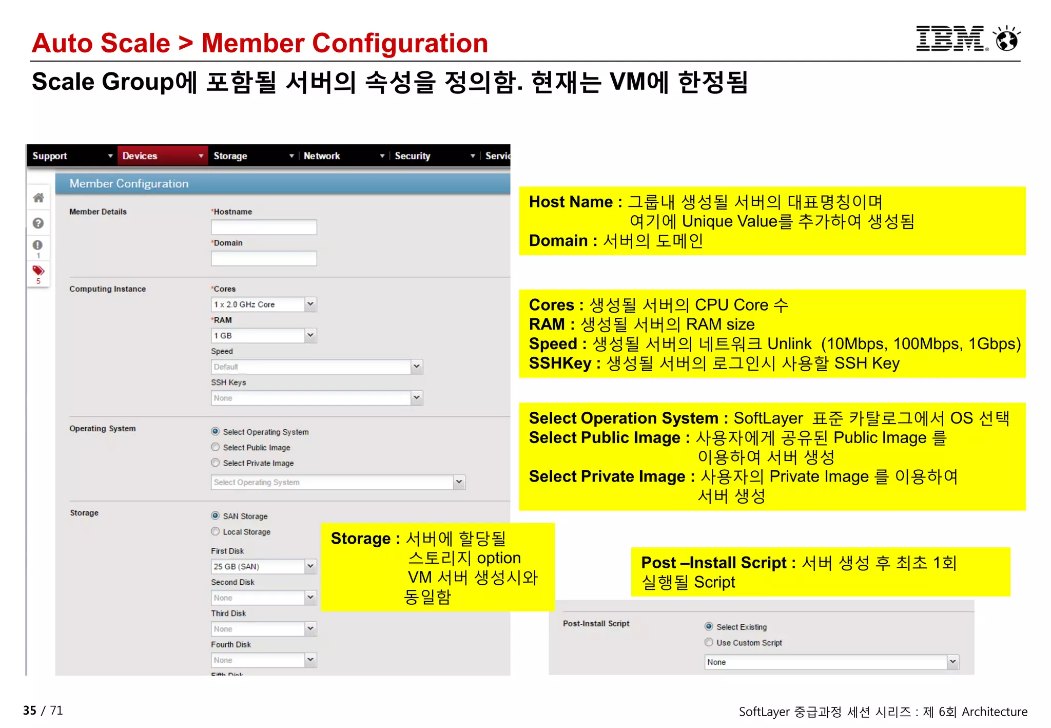 35 / 71 SoftLayer 중급과정 세션 시리즈 : 제 6회 Architecture
Auto Scale > Member Configuration
Scale Group에 포함될 서버의 속성을 정의함. 현재는 VM에 한정됨
Host Name : 그룹내 생성될 서버의 대표명칭이며
여기에 Unique Value를 추가하여 생성됨
Domain : 서버의 도메인
Cores : 생성될 서버의 CPU Core 수
RAM : 생성될 서버의 RAM size
Speed : 생성될 서버의 네트워크 Unlink (10Mbps, 100Mbps, 1Gbps)
SSHKey : 생성될 서버의 로그인시 사용할 SSH Key
Select Operation System : SoftLayer 표준 카탈로그에서 OS 선택
Select Public Image : 사용자에게 공유된 Public Image 를
이용하여 서버 생성
Select Private Image : 사용자의 Private Image 를 이용하여
서버 생성
Storage : 서버에 할당될
스토리지 option
VM 서버 생성시와
동일함
Post –Install Script : 서버 생성 후 최초 1회
실행될 Script
 