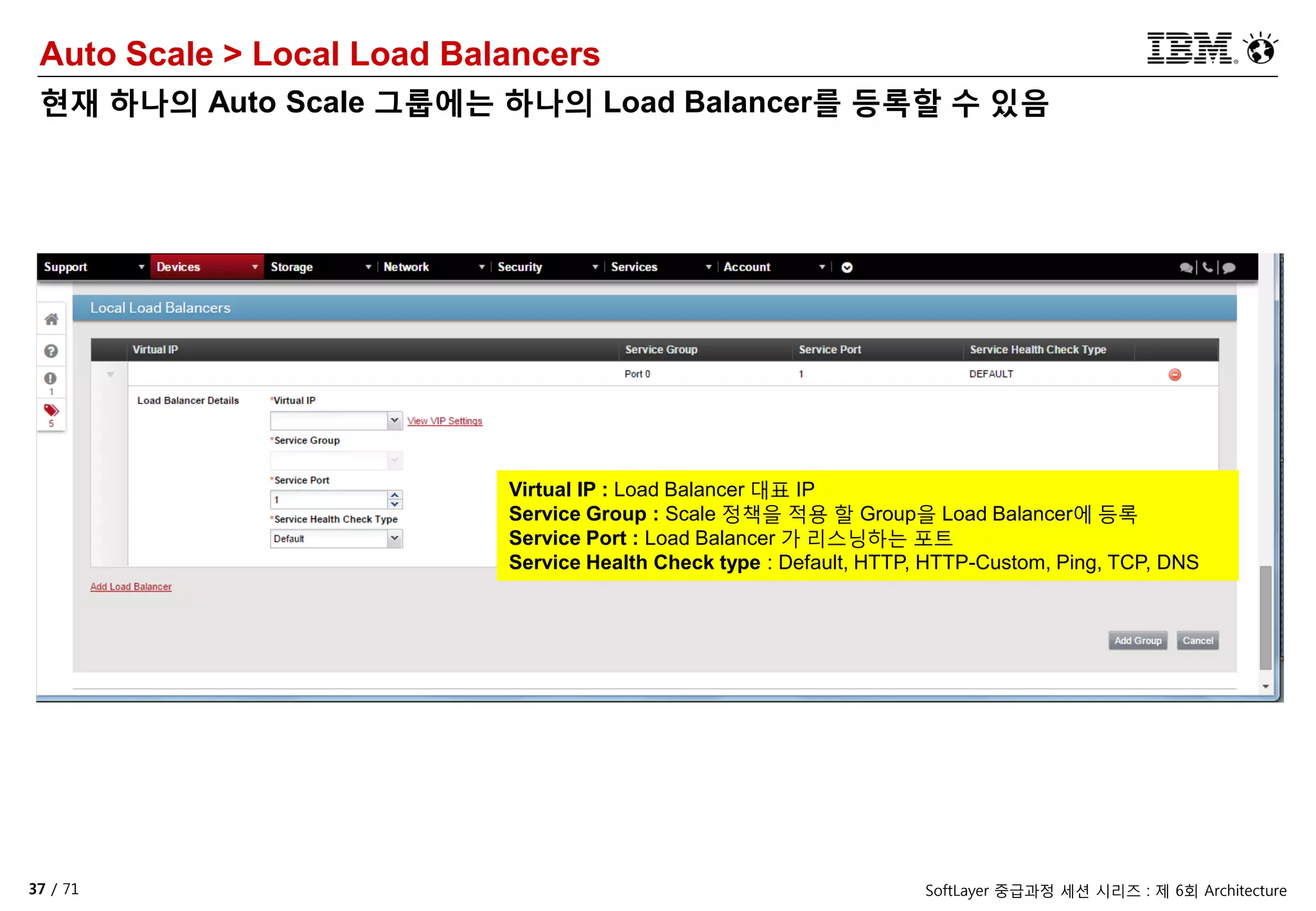 37 / 71 SoftLayer 중급과정 세션 시리즈 : 제 6회 Architecture
Auto Scale > Local Load Balancers
현재 하나의 Auto Scale 그룹에는 하나의 Load Balancer를 등록할 수 있음
Virtual IP : Load Balancer 대표 IP
Service Group : Scale 정책을 적용 할 Group을 Load Balancer에 등록
Service Port : Load Balancer 가 리스닝하는 포트
Service Health Check type : Default, HTTP, HTTP-Custom, Ping, TCP, DNS
 