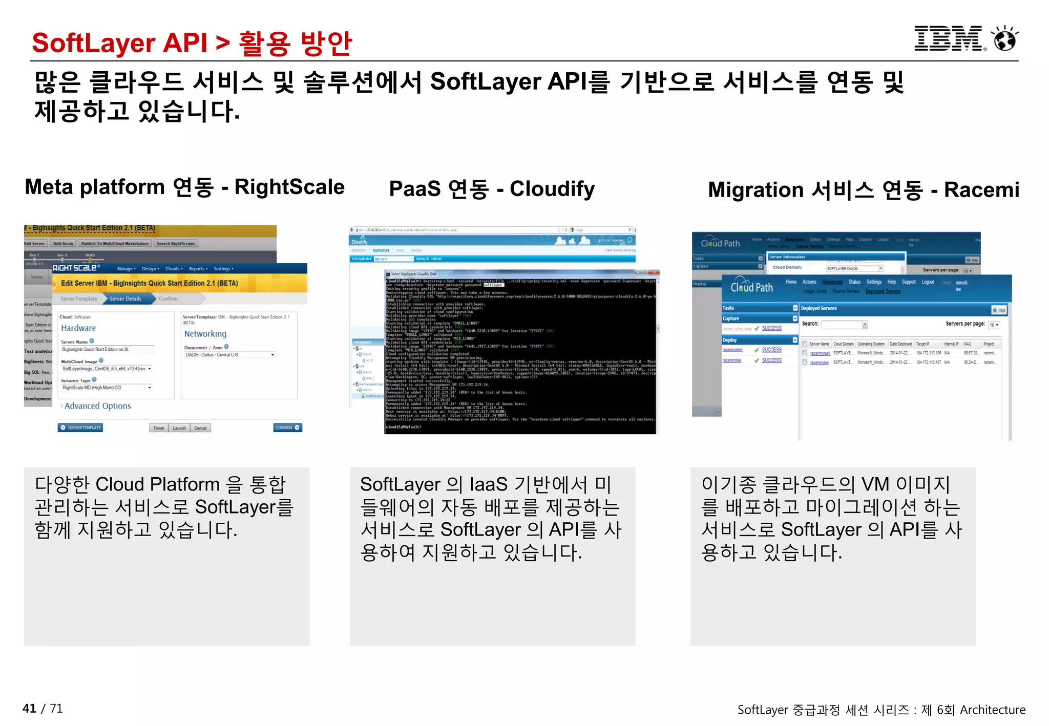 41 / 71 SoftLayer 중급과정 세션 시리즈 : 제 6회 Architecture
SoftLayer API > 활용 방안
많은 클라우드 서비스 및 솔루션에서 SoftLayer API를 기반으로 서비스를 연동 및
제공하고 있습니다.
Meta platform 연동 - RightScale PaaS 연동 - Cloudify Migration 서비스 연동 - Racemi
다양한 Cloud Platform 을 통합
관리하는 서비스로 SoftLayer를
함께 지원하고 있습니다.
SoftLayer 의 IaaS 기반에서 미
들웨어의 자동 배포를 제공하는
서비스로 SoftLayer 의 API를 사
용하여 지원하고 있습니다.
이기종 클라우드의 VM 이미지
를 배포하고 마이그레이션 하는
서비스로 SoftLayer 의 API를 사
용하고 있습니다.
 