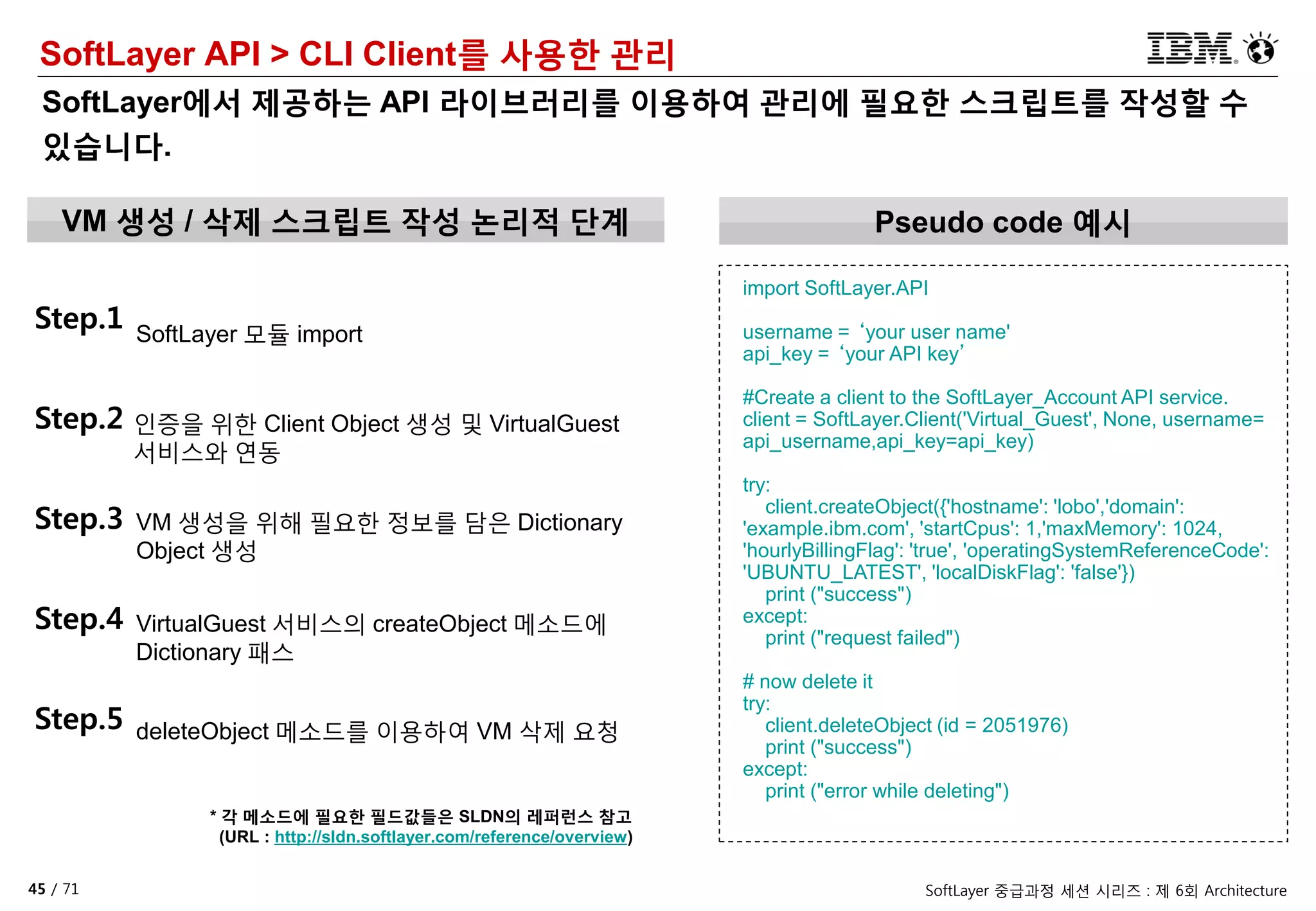 45 / 71 SoftLayer 중급과정 세션 시리즈 : 제 6회 Architecture
SoftLayer API > CLI Client를 사용한 관리
SoftLayer에서 제공하는 API 라이브러리를 이용하여 관리에 필요한 스크립트를 작성할 수
있습니다.
VM 생성 / 삭제 스크립트 작성 논리적 단계
Step.1 SoftLayer 모듈 import
Step.2 인증을 위한 Client Object 생성 및 VirtualGuest
서비스와 연동
import SoftLayer.API
username = ‘your user name'
api_key = ‘your API key’
#Create a client to the SoftLayer_Account API service.
client = SoftLayer.Client('Virtual_Guest', None, username=
api_username,api_key=api_key)
try:
client.createObject({'hostname': 'lobo','domain':
'example.ibm.com', 'startCpus': 1,'maxMemory': 1024,
'hourlyBillingFlag': 'true', 'operatingSystemReferenceCode':
'UBUNTU_LATEST', 'localDiskFlag': 'false'})
print ("success")
except:
print ("request failed")
# now delete it
try:
client.deleteObject (id = 2051976)
print ("success")
except:
print ("error while deleting")
Step.3 VM 생성을 위해 필요한 정보를 담은 Dictionary
Object 생성
Step.4 VirtualGuest 서비스의 createObject 메소드에
Dictionary 패스
Step.5 deleteObject 메소드를 이용하여 VM 삭제 요청
* 각 메소드에 필요한 필드값들은 SLDN의 레퍼런스 참고
(URL : http://sldn.softlayer.com/reference/overview)
Pseudo code 예시
 