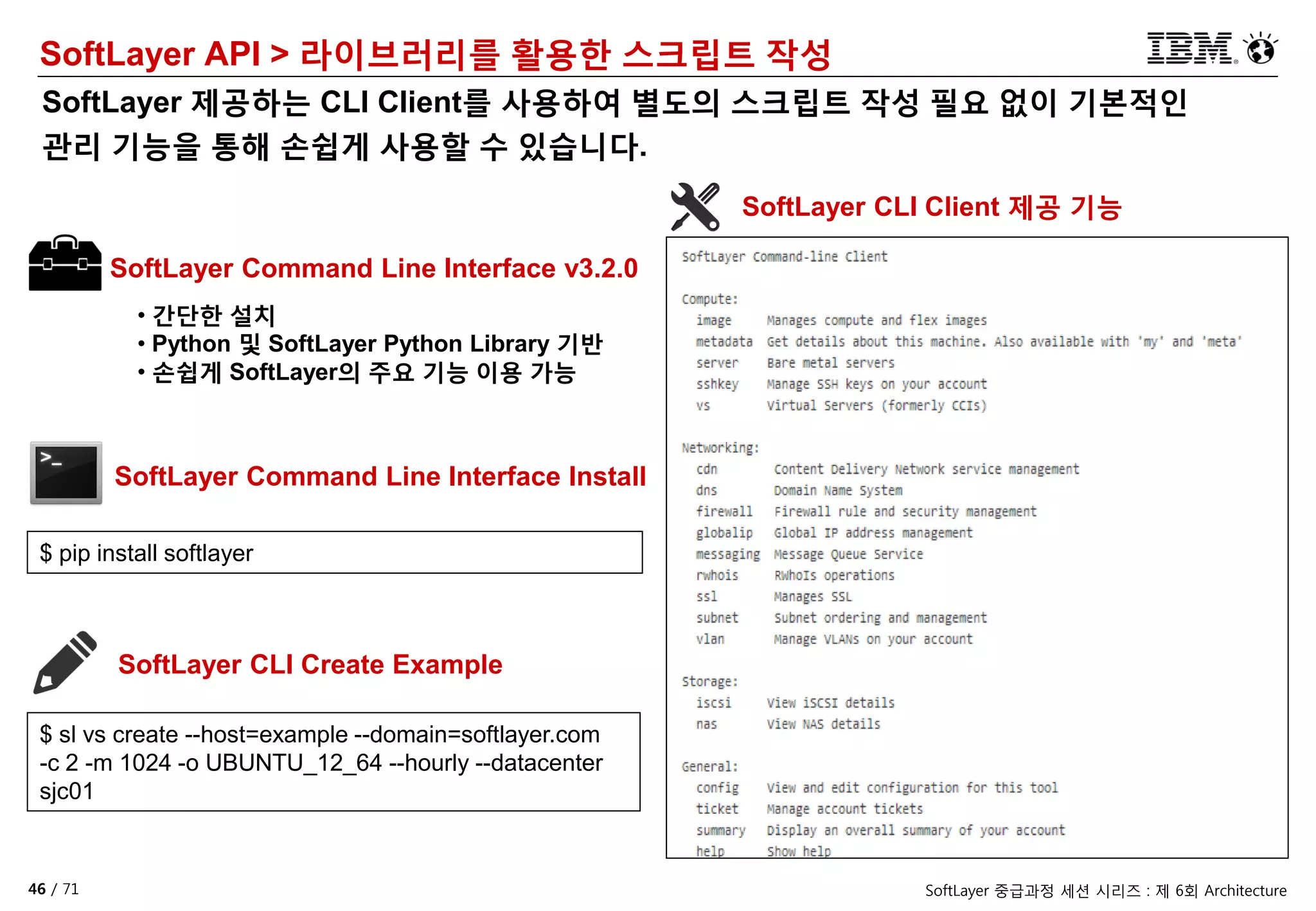 46 / 71 SoftLayer 중급과정 세션 시리즈 : 제 6회 Architecture
SoftLayer API > 라이브러리를 활용한 스크립트 작성
SoftLayer 제공하는 CLI Client를 사용하여 별도의 스크립트 작성 필요 없이 기본적인
관리 기능을 통해 손쉽게 사용할 수 있습니다.
SoftLayer Command Line Interface v3.2.0
• 간단한 설치
• Python 및 SoftLayer Python Library 기반
• 손쉽게 SoftLayer의 주요 기능 이용 가능
SoftLayer Command Line Interface Install
$ pip install softlayer
SoftLayer CLI Client 제공 기능
SoftLayer CLI Create Example
$ sl vs create --host=example --domain=softlayer.com
-c 2 -m 1024 -o UBUNTU_12_64 --hourly --datacenter
sjc01
 