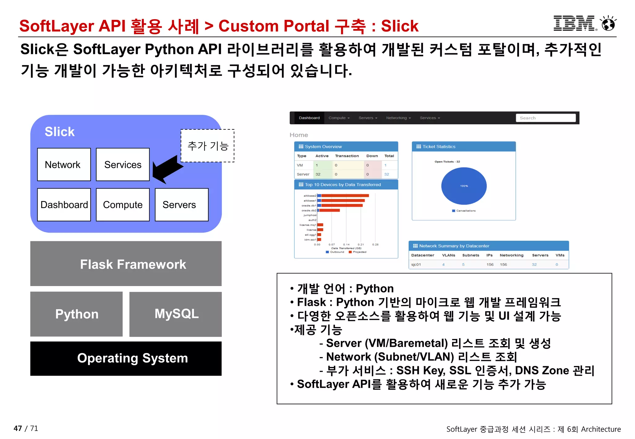 47 / 71 SoftLayer 중급과정 세션 시리즈 : 제 6회 Architecture
SoftLayer API 활용 사례 > Custom Portal 구축 : Slick
Slick은 SoftLayer Python API 라이브러리를 활용하여 개발된 커스텀 포탈이며, 추가적인
기능 개발이 가능한 아키텍처로 구성되어 있습니다.
Python MySQL
Flask Framework
Operating System
Dashboard Compute Servers
Network Services
Slick
추가 기능
• 개발 언어 : Python
• Flask : Python 기반의 마이크로 웹 개발 프레임워크
• 다영한 오픈소스를 활용하여 웹 기능 및 UI 설계 가능
•제공 기능
- Server (VM/Baremetal) 리스트 조회 및 생성
- Network (Subnet/VLAN) 리스트 조회
- 부가 서비스 : SSH Key, SSL 인증서, DNS Zone 관리
• SoftLayer API를 활용하여 새로운 기능 추가 가능
 