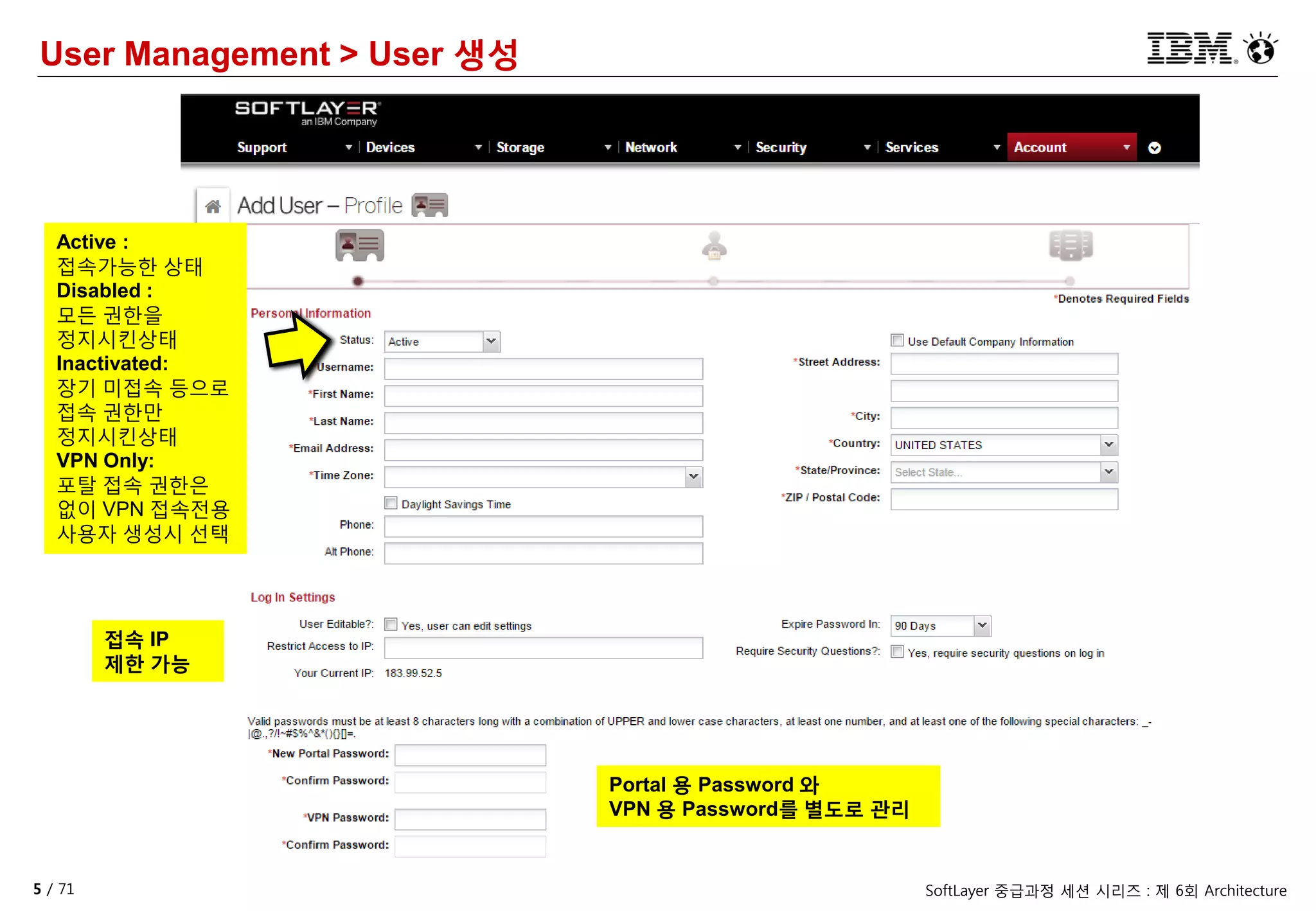5 / 71 SoftLayer 중급과정 세션 시리즈 : 제 6회 Architecture
User Management > User 생성
Active :
접속가능한 상태
Disabled :
모든 권한을
정지시킨상태
Inactivated:
장기 미접속 등으로
접속 권한만
정지시킨상태
VPN Only:
포탈 접속 권한은
없이 VPN 접속전용
사용자 생성시 선택
Portal 용 Password 와
VPN 용 Password를 별도로 관리
접속 IP
제한 가능
 