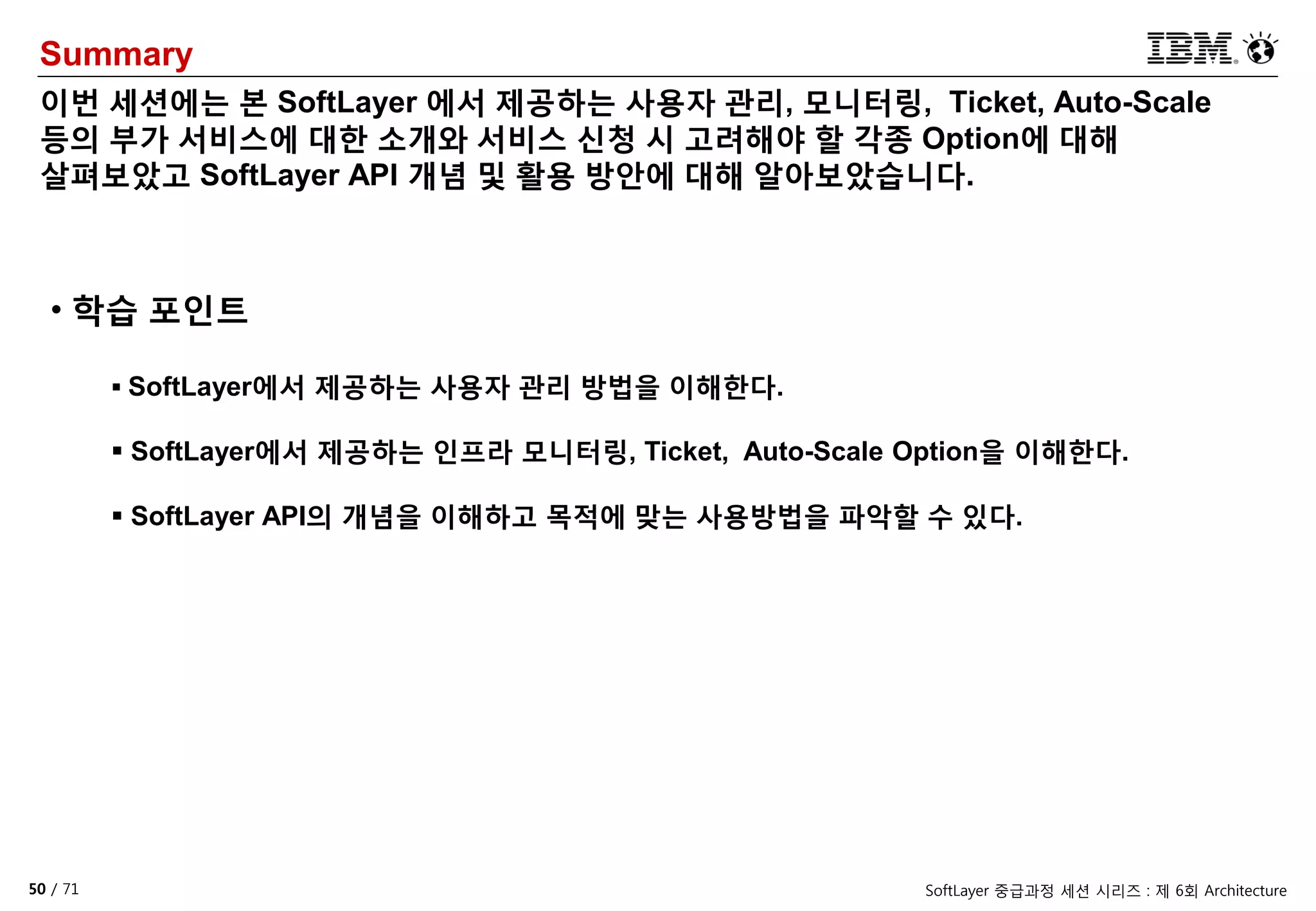 50 / 71 SoftLayer 중급과정 세션 시리즈 : 제 6회 Architecture
Summary
이번 세션에는 본 SoftLayer 에서 제공하는 사용자 관리, 모니터링, Ticket, Auto-Scale
등의 부가 서비스에 대한 소개와 서비스 신청 시 고려해야 할 각종 Option에 대해
살펴보았고 SoftLayer API 개념 및 활용 방안에 대해 알아보았습니다.
• 학습 포인트
 SoftLayer에서 제공하는 사용자 관리 방법을 이해한다.
 SoftLayer에서 제공하는 인프라 모니터링, Ticket, Auto-Scale Option을 이해한다.
 SoftLayer API의 개념을 이해하고 목적에 맞는 사용방법을 파악할 수 있다.
 