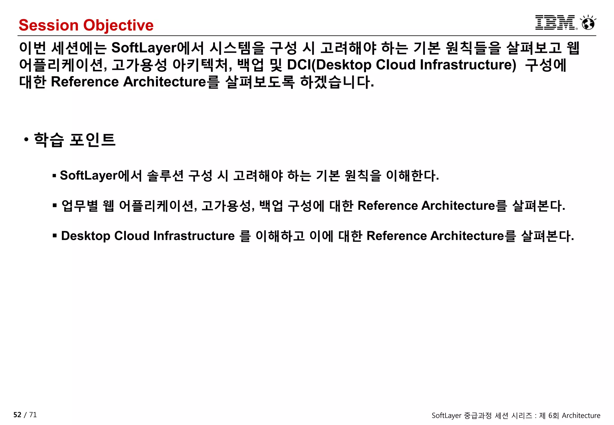 52 / 71 SoftLayer 중급과정 세션 시리즈 : 제 6회 Architecture
Session Objective
이번 세션에는 SoftLayer에서 시스템을 구성 시 고려해야 하는 기본 원칙들을 살펴보고 웹
어플리케이션, 고가용성 아키텍처, 백업 및 DCI(Desktop Cloud Infrastructure) 구성에
대한 Reference Architecture를 살펴보도록 하겠습니다.
• 학습 포인트
 SoftLayer에서 솔루션 구성 시 고려해야 하는 기본 원칙을 이해한다.
 업무별 웹 어플리케이션, 고가용성, 백업 구성에 대한 Reference Architecture를 살펴본다.
 Desktop Cloud Infrastructure 를 이해하고 이에 대한 Reference Architecture를 살펴본다.
 