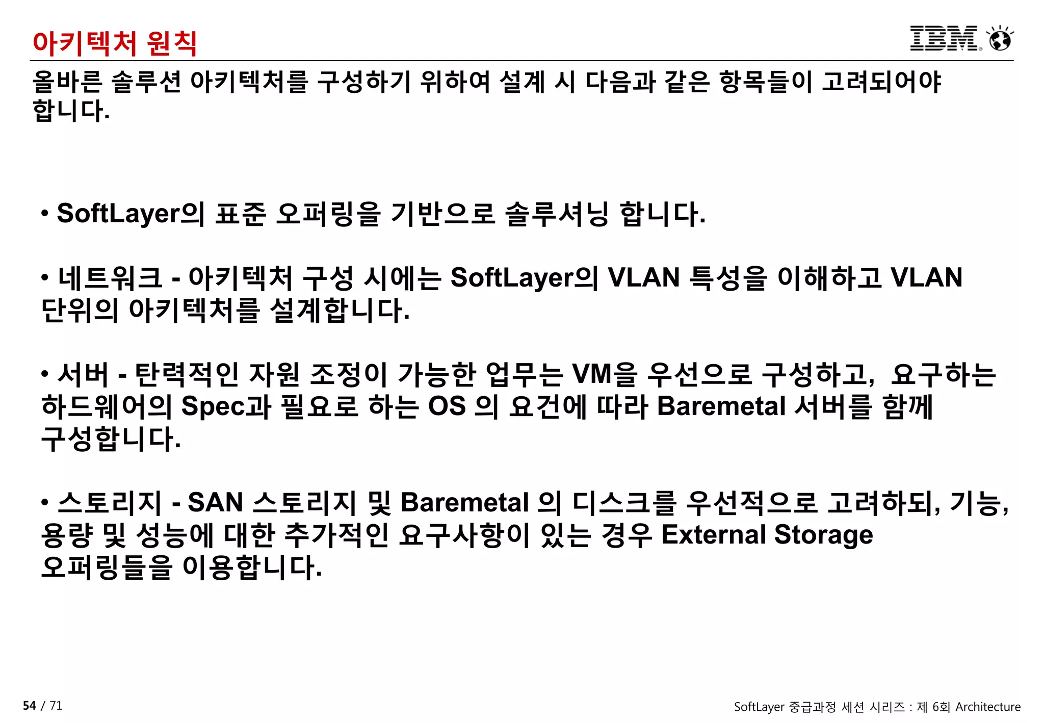 54 / 71 SoftLayer 중급과정 세션 시리즈 : 제 6회 Architecture
아키텍처 원칙
올바른 솔루션 아키텍처를 구성하기 위하여 설계 시 다음과 같은 항목들이 고려되어야
합니다.
• SoftLayer의 표준 오퍼링을 기반으로 솔루셔닝 합니다.
• 네트워크 - 아키텍처 구성 시에는 SoftLayer의 VLAN 특성을 이해하고 VLAN
단위의 아키텍처를 설계합니다.
• 서버 - 탄력적인 자원 조정이 가능한 업무는 VM을 우선으로 구성하고, 요구하는
하드웨어의 Spec과 필요로 하는 OS 의 요건에 따라 Baremetal 서버를 함께
구성합니다.
• 스토리지 - SAN 스토리지 및 Baremetal 의 디스크를 우선적으로 고려하되, 기능,
용량 및 성능에 대한 추가적인 요구사항이 있는 경우 External Storage
오퍼링들을 이용합니다.
 