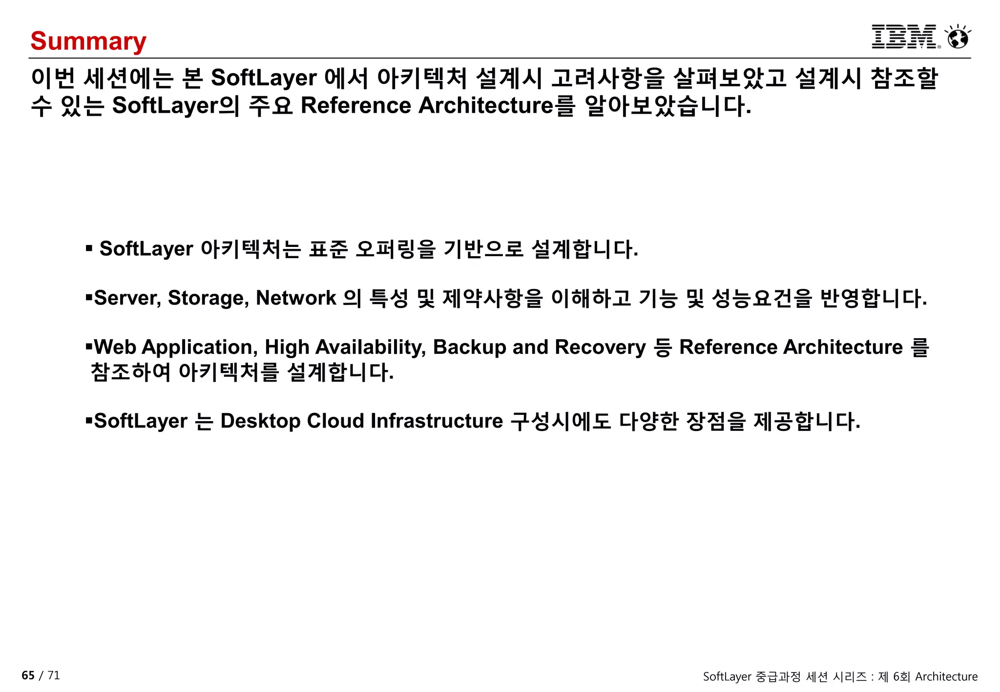 65 / 71 SoftLayer 중급과정 세션 시리즈 : 제 6회 Architecture
Summary
이번 세션에는 본 SoftLayer 에서 아키텍처 설계시 고려사항을 살펴보았고 설계시 참조할
수 있는 SoftLayer의 주요 Reference Architecture를 알아보았습니다.
 SoftLayer 아키텍처는 표준 오퍼링을 기반으로 설계합니다.
Server, Storage, Network 의 특성 및 제약사항을 이해하고 기능 및 성능요건을 반영합니다.
Web Application, High Availability, Backup and Recovery 등 Reference Architecture 를
참조하여 아키텍처를 설계합니다.
SoftLayer 는 Desktop Cloud Infrastructure 구성시에도 다양한 장점을 제공합니다.
 