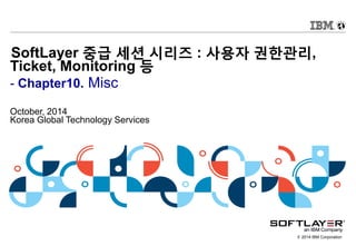 © 2014 IBM Corporation
SoftLayer 중급 세션 시리즈 : 사용자 권한관리,
Ticket, Monitoring 등
- Chapter10. Misc
October, 2014
Korea Global Technology Services
 