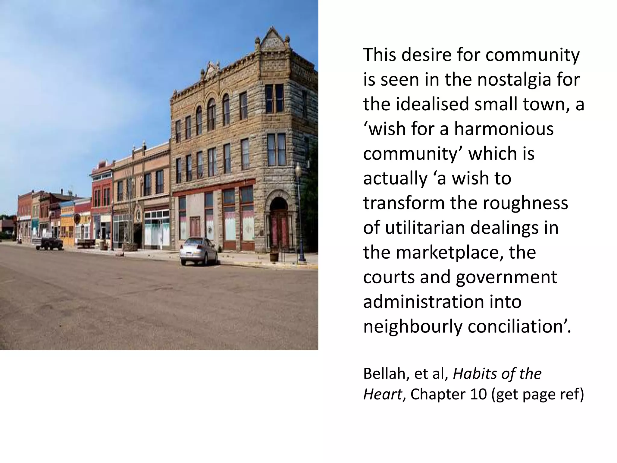 This desire for community
is seen in the nostalgia for
the idealised small town, a
‘wish for a harmonious
community’ which is
actually ‘a wish to
transform the roughness
of utilitarian dealings in
the marketplace, the
courts and government
administration into
neighbourly conciliation’.
Bellah, et al, Habits of the
Heart, Chapter 10 (get page ref)
 