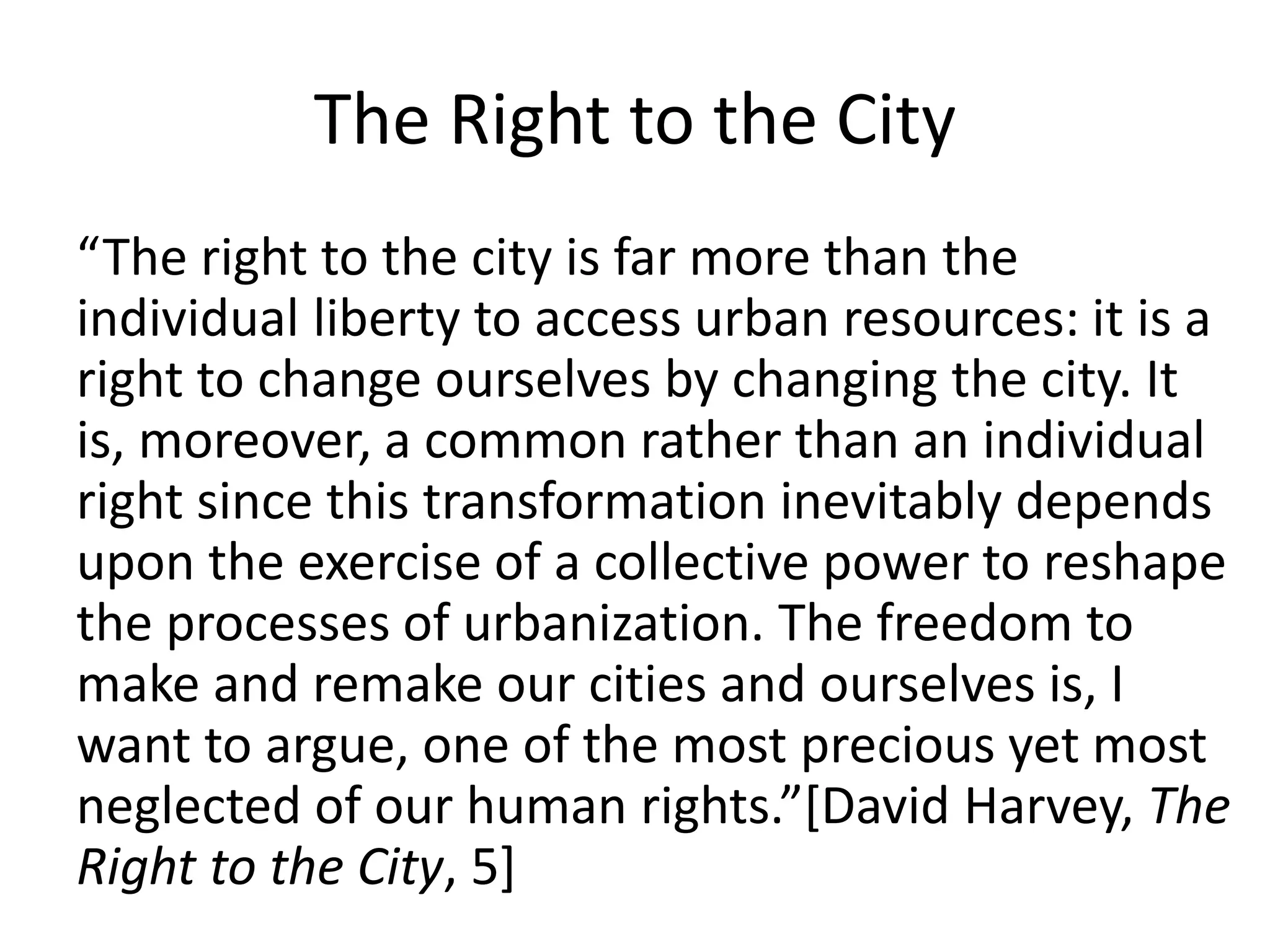 The Right to the City
“The right to the city is far more than the
individual liberty to access urban resources: it is a
right to change ourselves by changing the city. It
is, moreover, a common rather than an individual
right since this transformation inevitably depends
upon the exercise of a collective power to reshape
the processes of urbanization. The freedom to
make and remake our cities and ourselves is, I
want to argue, one of the most precious yet most
neglected of our human rights.”[David Harvey, The
Right to the City, 5]
 