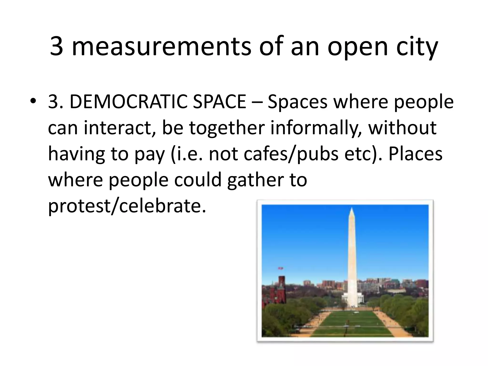 3 measurements of an open city
• 3. DEMOCRATIC SPACE – Spaces where people
can interact, be together informally, without
having to pay (i.e. not cafes/pubs etc). Places
where people could gather to
protest/celebrate.
 