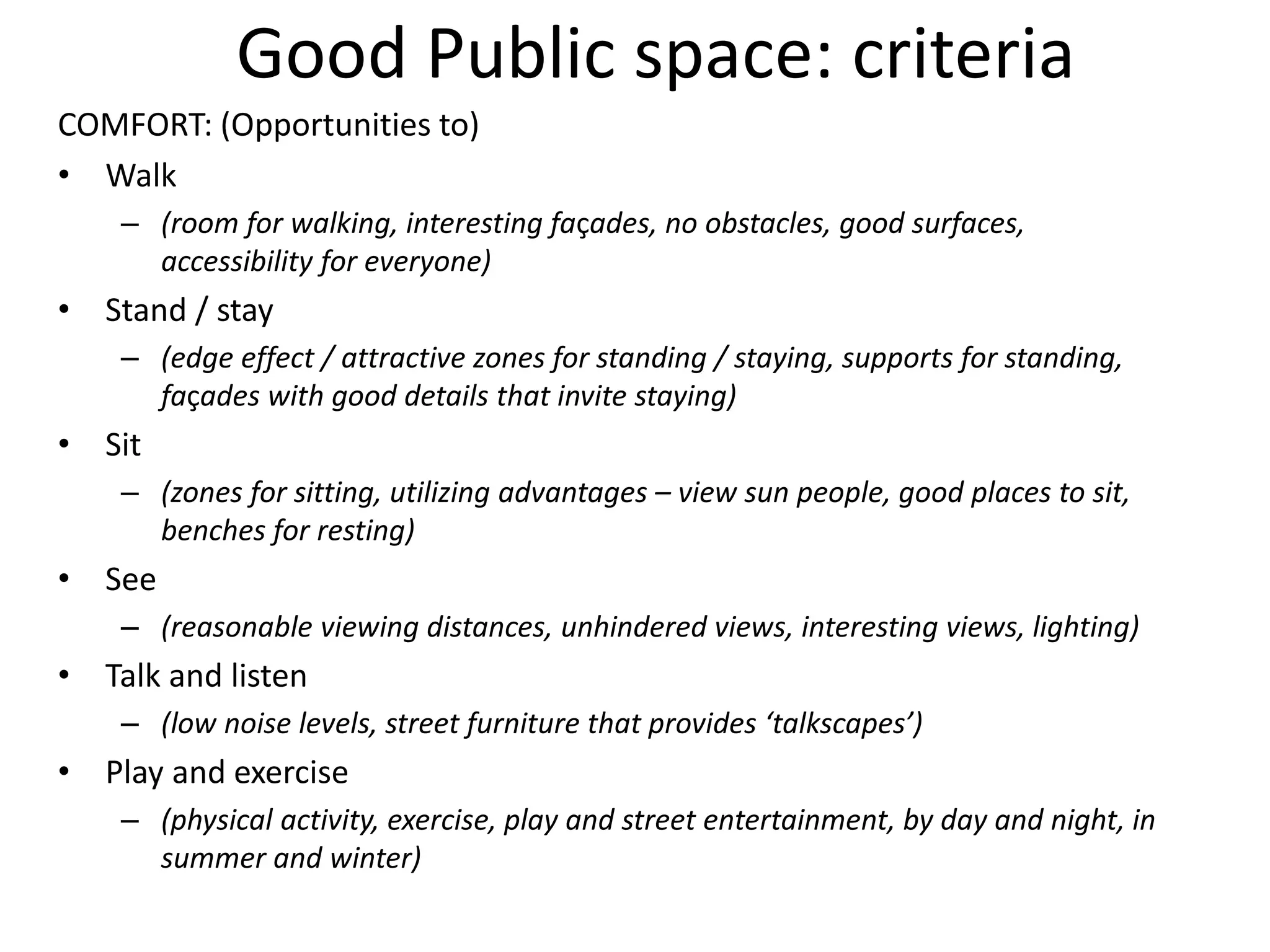 Good Public space: criteria
COMFORT: (Opportunities to)
• Walk
– (room for walking, interesting façades, no obstacles, good surfaces,
accessibility for everyone)
• Stand / stay
– (edge effect / attractive zones for standing / staying, supports for standing,
façades with good details that invite staying)
• Sit
– (zones for sitting, utilizing advantages – view sun people, good places to sit,
benches for resting)
• See
– (reasonable viewing distances, unhindered views, interesting views, lighting)
• Talk and listen
– (low noise levels, street furniture that provides ‘talkscapes’)
• Play and exercise
– (physical activity, exercise, play and street entertainment, by day and night, in
summer and winter)
 