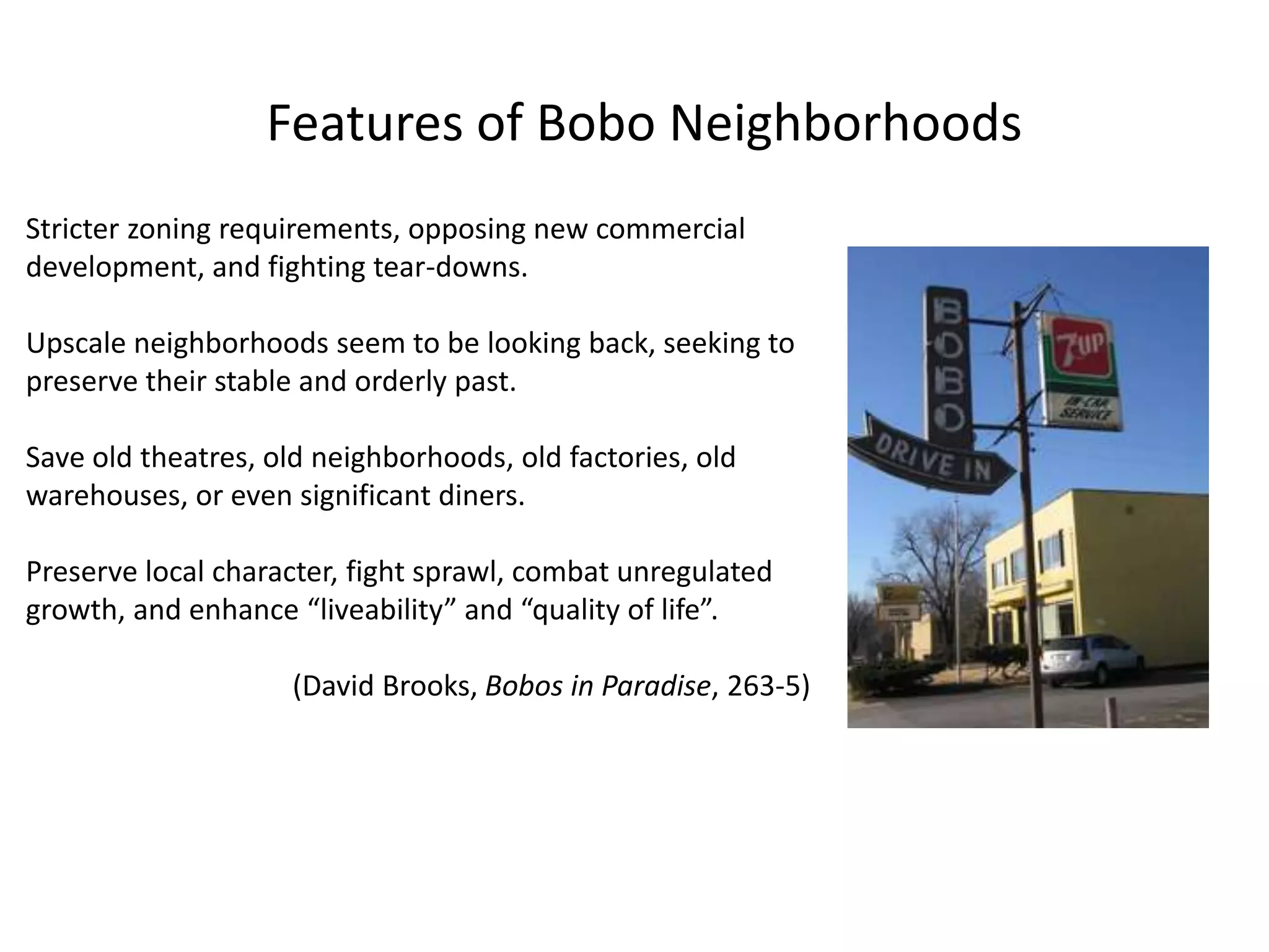 Features of Bobo Neighborhoods
Stricter zoning requirements, opposing new commercial
development, and fighting tear-downs.
Upscale neighborhoods seem to be looking back, seeking to
preserve their stable and orderly past.
Save old theatres, old neighborhoods, old factories, old
warehouses, or even significant diners.
Preserve local character, fight sprawl, combat unregulated
growth, and enhance “liveability” and “quality of life”.
(David Brooks, Bobos in Paradise, 263-5)
 