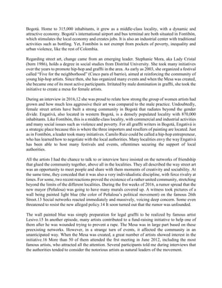 Bogotá. Home to 315,000 inhabitants, it grew as a middle-class locality, with a dynamic and
attractive economy. Bogotá’s international airport and bus terminal are both situated in Fontibón,
which stimulates the local economy and creates jobs. It is also an industrial center with traditional
activities such as bottling. Yet, Fontibón is not exempt from pockets of poverty, inequality and
urban violence, like the rest of Colombia.
Regarding street art, change came from an emerging leader. Stephanie Mora, aka Lady Cristal
(born 1986), holds a degree in social studies from Distrital University. She took many initiatives
over the years to promote hip-hop and graffti in the area. As early as 2003, she organized a festival
called “Five for the neighborhood” (Cinco para el barrio), aimed at reinforcing the community of
young hip-hop artists. Since then, she has organized many events and when the Mesa was created,
she became one of its most active participants. Irritated by male domination in graffti, she took the
initiative to create a mesa for female artists.
During an interview in 2016,12 she was proud to relate how strong the group of women artists had
grown and how much less aggressive their art was compared to the male practice. Undoubtedly,
female street artists have built a strong community in Bogotá that radiates beyond the gender
divide. Engativá, also located in western Bogotá, is a densely populated locality with 870,000
inhabitants. Like Fontibón, this is a middle-class locality, with commercial and industrial activities
and many social issues such as violence and poverty. For all graffti writers in Bogotá, Engativá is
a strategic place because this is where the three importers and resellers of painting are located. Just
as in Fontibón, a leader took many initiatives. Camilo Ruiz could be called a hip-hop entrepreneur,
who has learned how to negotiate with the local authorities. Many localities envy the way Engativá
has been able to host many festivals and events, oftentimes securing the support of local
authorities.
All the artists I had the chance to talk to or interview have insisted on the networks of friendship
that glued the community together, above all in the localities. They all described the way street art
was an opportunity to meet people and share with them moments of creativity and sociability. At
the same time, they conceded that it was also a very individualistic discipline, with ferce rivalry at
times. For some, two recent reactions proved the existence of a rather united community, stretching
beyond the limits of the different localities. During the frst weeks of 2016, a rumor spread that the
new mayor (Peñalosa) was going to have many murals covered up. A witness took pictures of a
wall being painted light blue (the color of Peñalosa’s political movement) on the famous 26th
Street.13 Social networks reacted immediately and massively, voicing deep concern. Some even
threatened to resist the new alleged policy.14 It soon turned out that the rumor was unfounded.
The wall painted blue was simply preparation for legal graffti to be realized by famous artist
Lesivo.15 In another episode, many artists contributed to a fund-raising initiative to help one of
them after he was wounded trying to prevent a rape. The Mesa was in large part based on these
preexisting networks. However, in a strange turn of events, it affected the community in an
unanticipated way. When the Mesa was created, a great number of artists showed interest in the
initiative.16 More than 50 of them attended the frst meeting in June 2012, including the most
famous artists, who attracted all the attention. Several participants told me during interviews that
the authorities tended to consider the notorious artists as natural leaders of the movement.
 