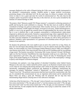 messages displayed on the walls of Bogotá during the Uribe years were actually instrumental to
the president’s communication strategy. Stinkfsh prefers a deeper political involvement,
promoting change at the individual level. By the same logic, he refuses to compete with other
artists in order to win a grant and enter the world of commissioned art. The only time he did
compete, and he was proud to tell me that story in the interview, he won a prize awarded by the
Institute of Cultural Heritage in 2008.
The project, titled “Memoria canalla”20 (“Rogue memory”), consisted in collecting memories of
graffti and having the result exhibited in a museum. The fact that street art could be officially
considered as heritage was quite an achievement. More recently, however, he considers calls for
proposal as nonsense. Graffti ought to be illegal. As he puts it in an essay, “Rebel and transgressive,
graffti is a way to rise up against the common forms of understanding life, the society, the street,
but it is not a rebellion that is sold, accepted, commodifed or institutionalized, undervalued,
disguised as adolescent and juvenile, framed as a generational stage where supposedly there is a
granted right to mischief, to being irreverent, to be off limits.”21 Like other artists, though, he did
not fully resist the temptation of commodifcation. His artworks are sold at fairly good prices in
galleries. Stinkfsh is quite representative of a generation of Colombian artists who grew up in a
context of war and terror.
He despises the politicians who were unable to put an end to the confict for so long. Hence, he
does not vote and argues that painting allows him to voice his opinion much more that casting a
ballot. As a last example, let’s meet Toxicómano (Andres Montoya, born in 1980), one of Bogotá’s
most famous street artists. I first interviewed22 him on the roof of a building while he was painting
a huge mural. The location was perfect. Overseeing 10th Avenue, between 11th and 13th Streets,
right over the San Victorino TransMilenio bus stop, thousands would see it on a daily basis. The
piece represented a girl with a dog, and a message, “Somos de todo,”23 illustrating the mixed
origin of the people hopping on or off the bus. The mural was part of the municipality’s strategy
to pacify some hotspots in downtown Bogotá.
Toxicómano also painted a very large portrait of cherished Colombian writer Gabriel García
Marques in the same area. Andres started his artistic career as an illustrator of punk music record
covers when he was studying advertising and later sold T-shirts for the punk community. He also
sarcastically campaigned against commercial ads displayed on billboards, transforming the
messages, for instance “Masturbate” instead of “Mastercard,” or “Enjoy Marijuana” instead of
“Enjoy Coca-Cola.” His political consciousness had him lean toward the counterculture side. But
yet, he considered that commissioned art was an important achievement and he admitted that
Mayor Petro was doing a great job. Winning calls for proposals did not stop him from
disseminating illegal stencils carrying more or less subversive messages.
At the time of the frst interview, a “We, the ugly” series of stencils was everywhere, claiming “Los
feos somos mas bonitos” (“We, the ugly are nicer”), “Los feos temenos mas estilo” (“We, the ugly
have more style”) and “Los feos somos mucho mas” (“We, the ugly, are more numerous”). During
the frst interview, he did complain that the authorities were trying to control the content of his
artistic interventions.
 