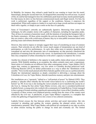 In Medellin, for instance, they refused a punk head he was wanting to insert into his mural.
Interestingly, during the second interview, he disagreed that censorship was still an issue. As proof
of this, he said he had managed to have his emblematic punk head on many murals painted legally.
For that reason, he drew no line between commissioned murals and illegal stencils. For him, his
work is politicized, regardless of the support or the conditions, because it empowers the
marginalized. What really matters to Andres is to reach out to huge crowds and have an impact on
them with a signifer, or simply to put a smile on the face of a passerby.
Some of Toxicómano’s artworks are authentically fgurative. Borrowing from comic book
techniques, he tells complex stories with a gallery of characters, including his legendary punks.
They all have in common a humoristic touch, with the intention of mocking the bourgeois lady or
the frantic consumers. All these artists resemble the activists described by James Jaspers (1997):
they are creative, often with a solid sense of humor; they try to raise public awareness about some
pressing issues and reframe dominant beliefs.
However, they tend to impose or strongly suggest their ways of considering an issue of common
concern. Their artworks do not offer the viewer much margin of interpretation nor any kind of
participation, as with live performances. As such, they relate more to narrative fguration than
conceptual art and miss the democratic turn of contemporary art that precisely transferred the
production of meaning from the artist to the viewer. As mentioned in the introduction, I consider
that a key component of urban citizenship lies in the artist’s capacity to empower the viewer.
Another key element of defnition is the capacity to make public claims about issues of common
concern. With Stinkfsh standing as an exception, the others certainly meet such a requirement.
Street artists in Colombia are no different from other contemporary artists. Yepes Muñoz (2012)
argues that, contrary to appearances, very few artists in Colombia develop politicized work.
Following Rancière (2013), he defnes politicization as a way to affect the “distribution of the
sensible.” Not even the much-praised artist Doris Salcedo qualifes in his eyes as a politicized artist.
Despite her international reputation as deeply committed to delivering a message about the
Colombian civil war, for Yepes Muñoz, Salcedo transforms memory and pain into entertainment.
Her installations are a “spectacle,” defned as a “self-portrait of power” by Debord (1992). They
produce a “placebo effect whereby the frst-world viewer believes he is confronting the world’s
horrors” (p. 49). In no way is she inciting the viewer actually to act to transform the society he or
she lives in. Among the four artists Yepes Muñoz reviews, only one is considered politicized:
Ludmila Ferrari, a young artist who worked with a community in Ciudad Bolivar. Ferrari managed
to have a group of women stitching a patchwork representing their vision of the Colombian confict.
A majority of these women were displaced persons coming from the zones of the country most
affected by the civil war. A patchwork, so goes Yepes Muñoz’s argument, is a metaphor that
evokes the gathering of fragmented lives into a more or less coherent community.
Ludmila Ferrari crosses the line between artistic activities and social intervention. Her role
consisted in attending and guiding the women, granting the planned artistic activity a
transformative potential. What Yepes Muñoz calls political art corresponds to my take on artists
as urban citizens inciting the public to change its mind and eventually act. The limited
 