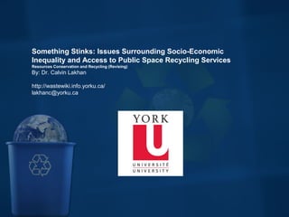 Something Stinks: Issues Surrounding Socio-Economic
Inequality and Access to Public Space Recycling Services
Resources Conservation and Recycling (Revising)
By: Dr. Calvin Lakhan
http://wastewiki.info.yorku.ca/
lakhanc@yorku.ca
 
