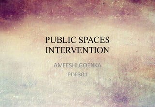 PUBLIC SPACES
INTERVENTION
AMEESHI GOENKA
PDP301
 
