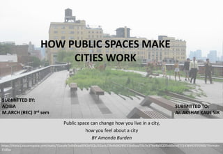 Public space can change how you live in a city,
how you feel about a city
BY Amanda Burden
https://static1.squarespace.com/static/55acafe7e4b0eaa0042d932c/55acb23fe4b04299231bdbaa/55c3e27be4b05220ab0ece57/1438992976960/?format=
1500w
HOW PUBLIC SPACES MAKE
CITIES WORK
SUBMITTED BY:
ADIBA
M.ARCH (REC) 3rd sem
SUBMITTED TO:
Ar. AKSHAY KAUL SIR
 