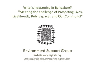 What's happening in Bangalore?        &quot;Meeting the challenge of Protecting Lives, Livelihoods, Public spaces and Our Commons!&quot; Environment Support Group Website:www.esgindia.org Email:esg@esgindia.org/esgindia@gmail.com  