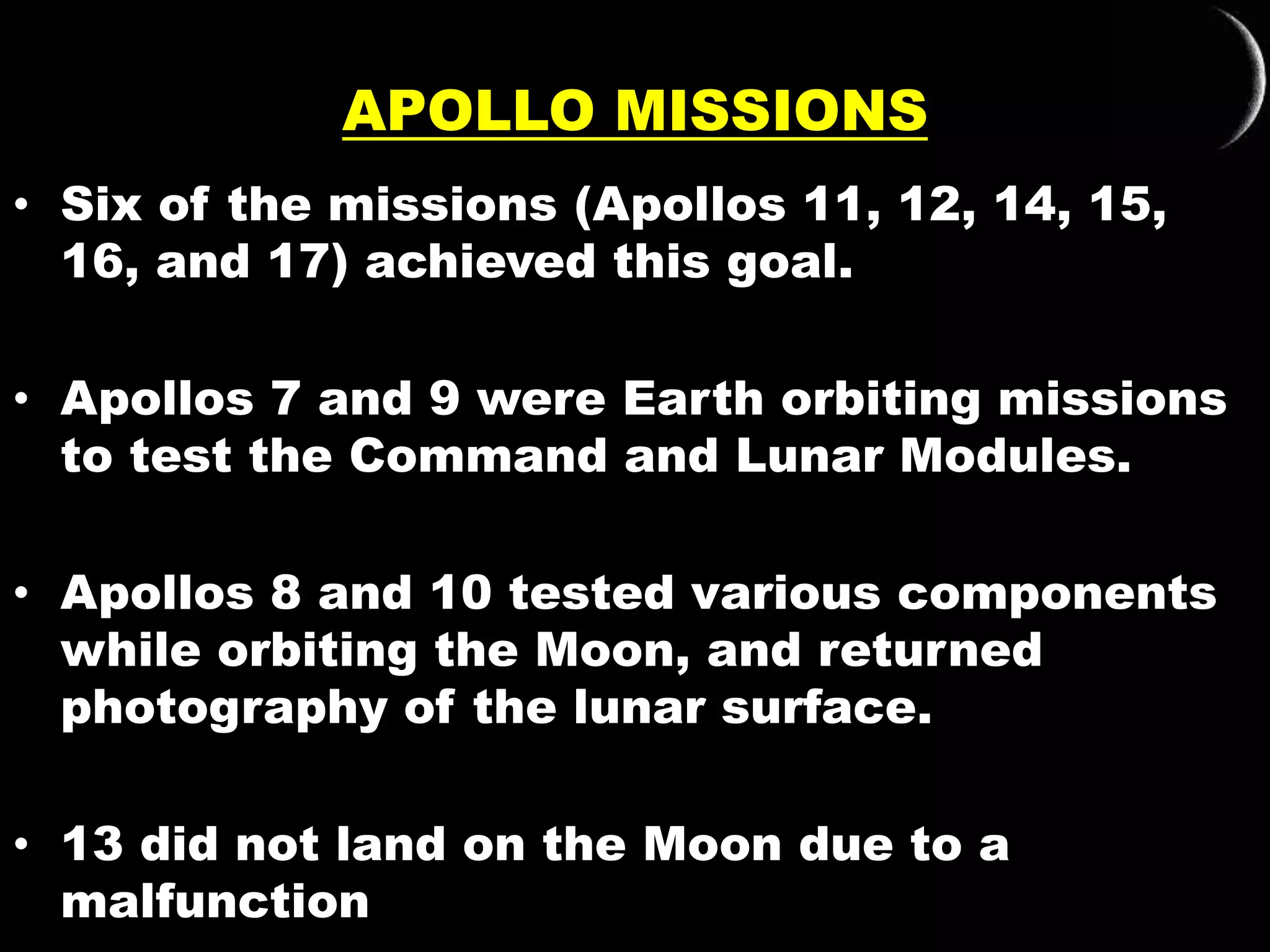 APOLLO MISSIONS
• Six of the missions (Apollos 11, 12, 14, 15,
16, and 17) achieved this goal.
• Apollos 7 and 9 were Earth orbiting missions
to test the Command and Lunar Modules.
• Apollos 8 and 10 tested various components
while orbiting the Moon, and returned
photography of the lunar surface.
• 13 did not land on the Moon due to a
malfunction
 
