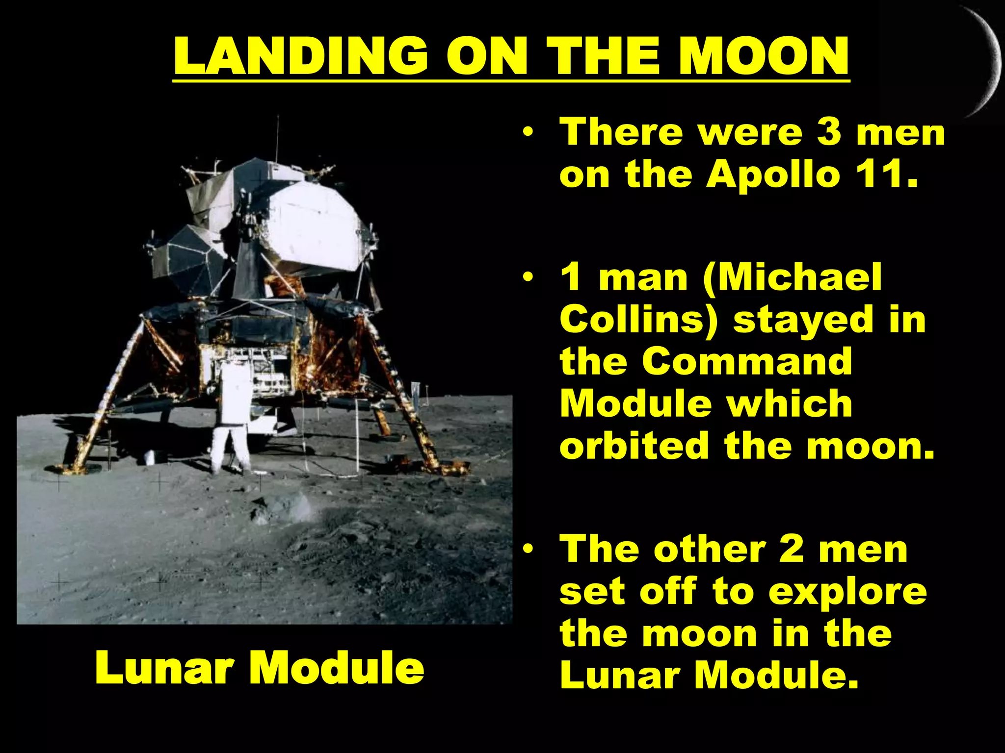 LANDING ON THE MOON
• There were 3 men
on the Apollo 11.
• 1 man (Michael
Collins) stayed in
the Command
Module which
orbited the moon.
• The other 2 men
set off to explore
the moon in the
Lunar Module.Lunar Module
 