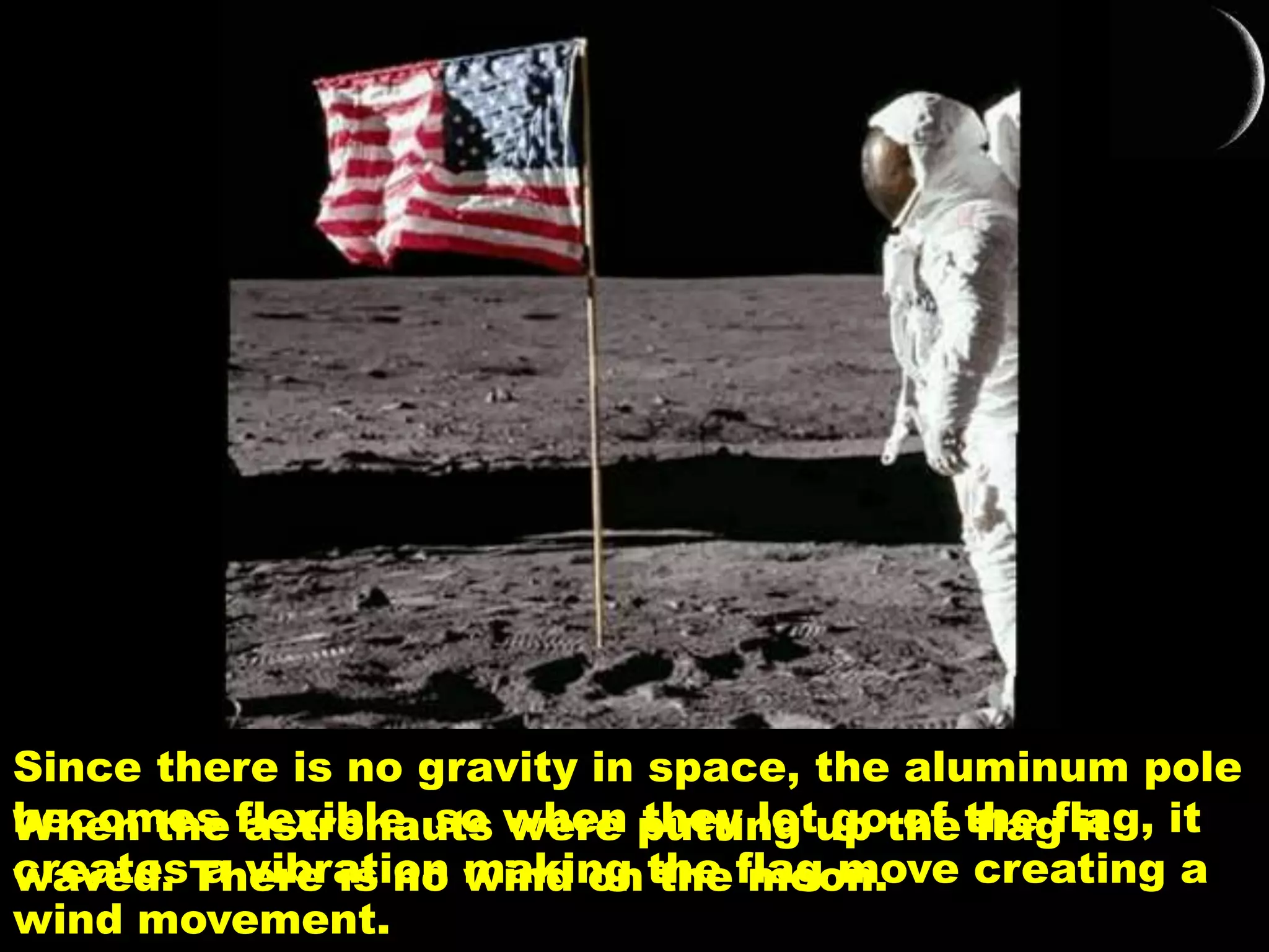 When the astronauts were putting up the flag it
waved. There is no wind on the moon.
Since there is no gravity in space, the aluminum pole
becomes flexible, so when they let go of the flag, it
creates a vibration making the flag move creating a
wind movement.
 