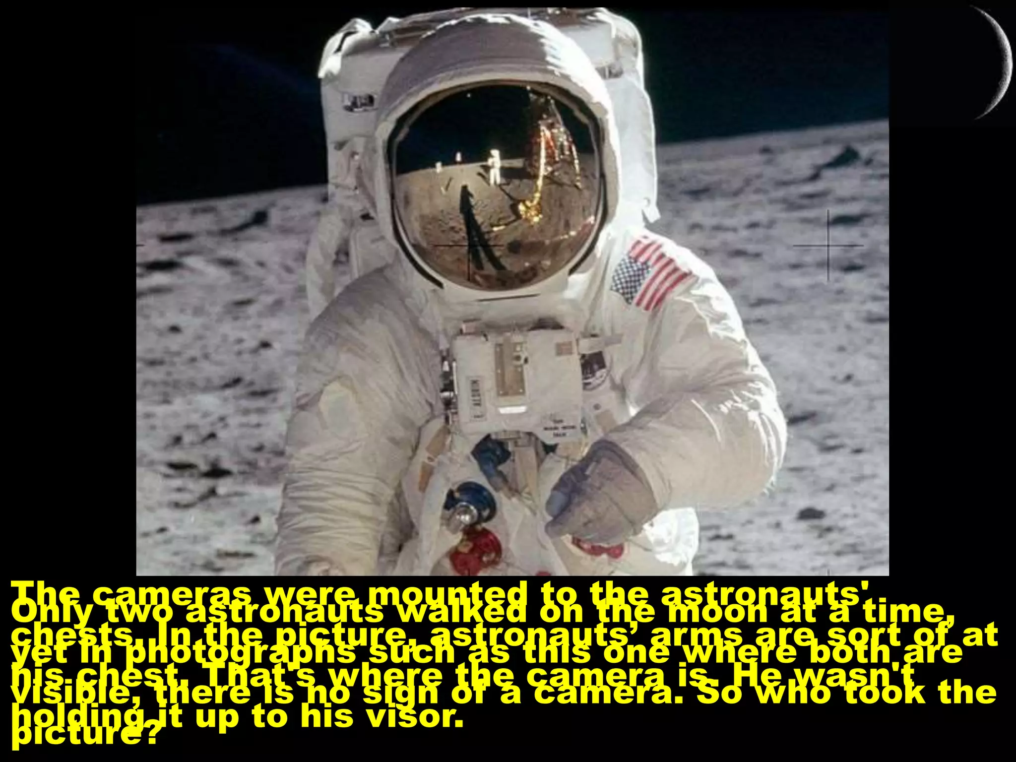 Only two astronauts walked on the moon at a time,
yet in photographs such as this one where both are
visible, there is no sign of a camera. So who took the
picture?
The cameras were mounted to the astronauts'
chests. In the picture, astronauts’ arms are sort of at
his chest. That's where the camera is. He wasn't
holding it up to his visor.
 