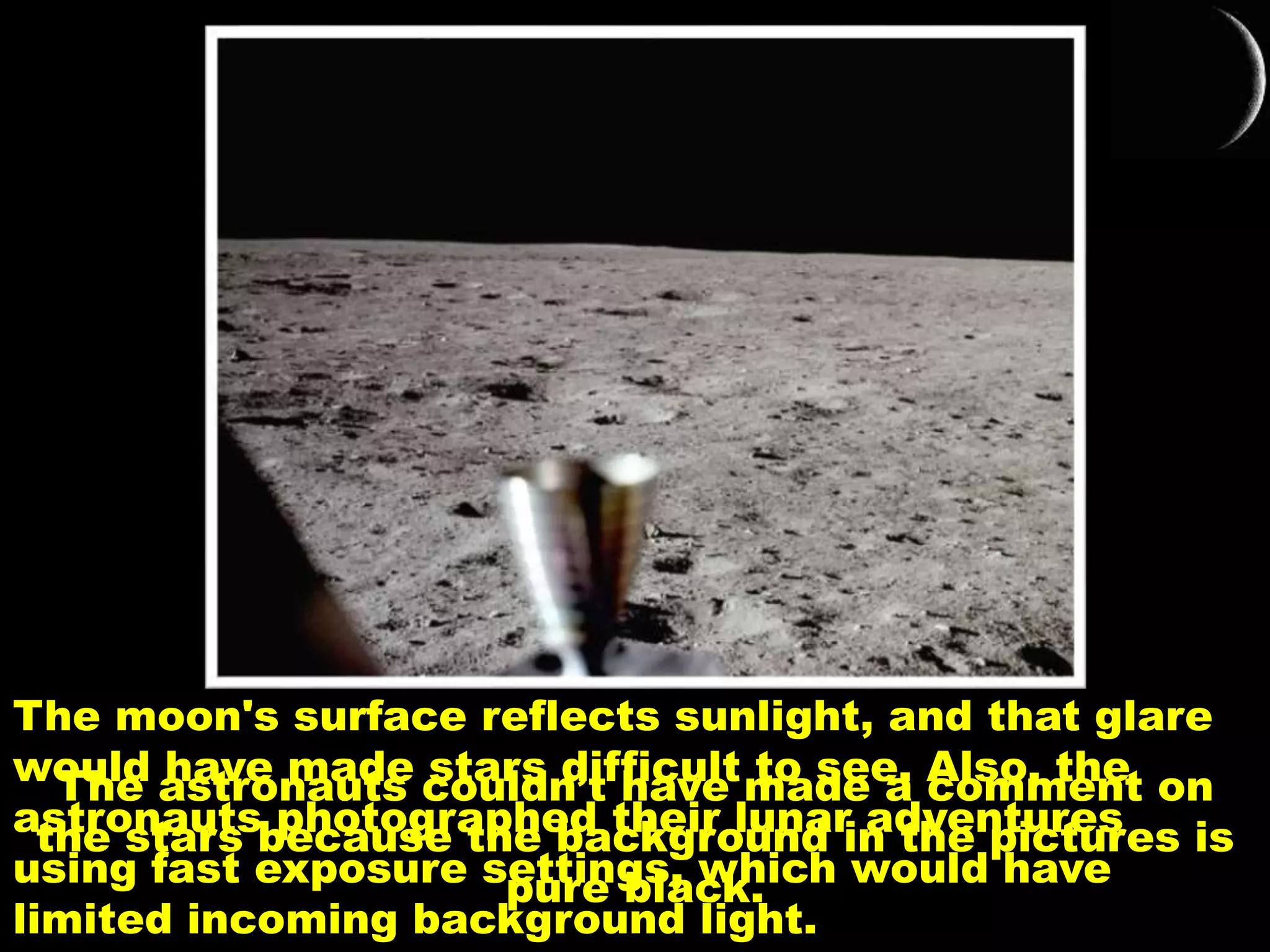 The astronauts couldn’t have made a comment on
the stars because the background in the pictures is
pure black.
The moon's surface reflects sunlight, and that glare
would have made stars difficult to see. Also, the
astronauts photographed their lunar adventures
using fast exposure settings, which would have
limited incoming background light.
 