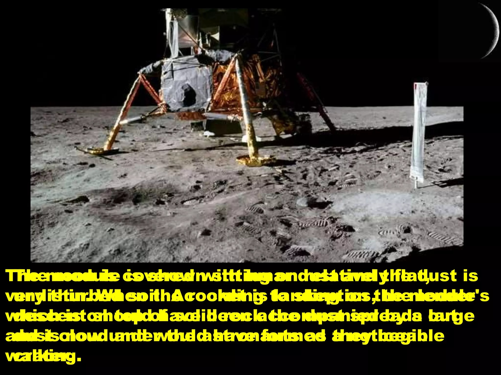 The module is shown sitting on relatively flat,
undisturbed soil. According to skeptics, the lender's
descent should have been accompanied by a large
dust cloud and would have formed a noticeable
crater.
The moon is covered with lunar dust and the dust is
very thin. When the rocket is landing on the module
which is on top of solid rock the dust spreads out
and is now under the astronauts as they begin
walking.
 