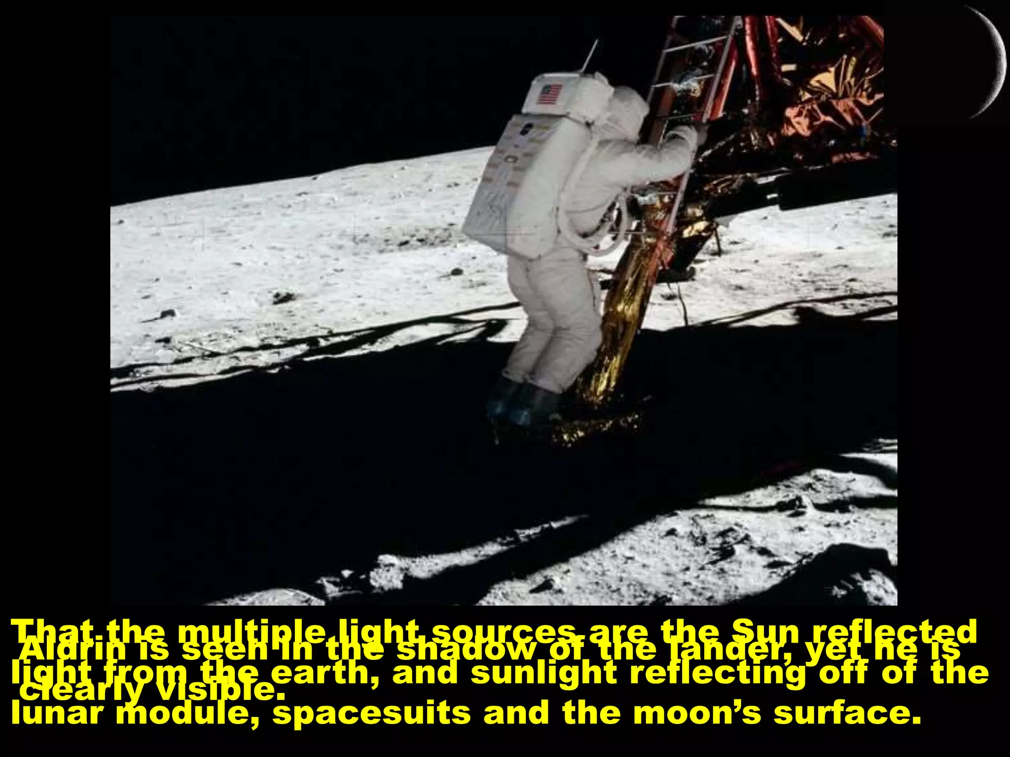 Aldrin is seen in the shadow of the lander, yet he is
clearly visible.
That the multiple light sources are the Sun reflected
light from the earth, and sunlight reflecting off of the
lunar module, spacesuits and the moon’s surface.
 