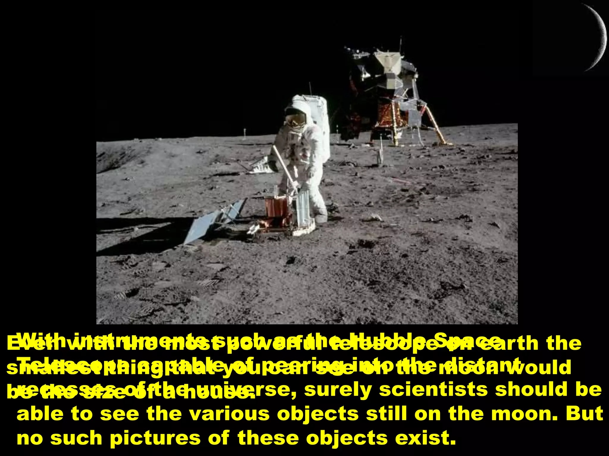 With instruments such as the Hubble Space
Telescope capable of peering into the distant
recesses of the universe, surely scientists should be
able to see the various objects still on the moon. But
no such pictures of these objects exist.
Even with the most powerful telescope on earth the
smallest thing that you can see on the moon would
be the size of a house.
 