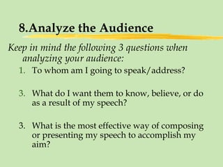 8.Analyze the Audience Keep in mind the following 3 questions when analyzing your audience: To whom am I going to speak/address? What do I want them to know, believe, or do as a result of my speech? 3. What is the most effective way of composing or presenting my speech to accomplish my aim? 