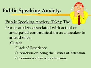 Public Speaking Anxiety: Public Speaking Anxiety (PSA):  The  fear or anxiety associated with actual or anticipated communication as a speaker to an audience. Causes: Lack of Experience Conscious on being the Center of Attention Communication Apprehension. 