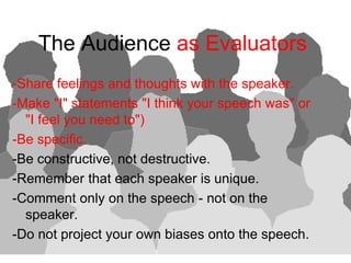 The Audience as Evaluators
-Share feelings and thoughts with the speaker.
-Make quot;Iquot; statements quot;I think your speech wasquot; or
  quot;I feel you need toquot;)
-Be specific.
-Be constructive, not destructive.
-Remember that each speaker is unique.
-Comment only on the speech - not on the
  speaker.
-Do not project your own biases onto the speech.
 