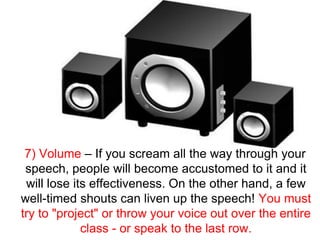 7) Volume – If you scream all the way through your
 speech, people will become accustomed to it and it
 will lose its effectiveness. On the other hand, a few
well-timed shouts can liven up the speech! You must
try to quot;projectquot; or throw your voice out over the entire
             class - or speak to the last row.
 