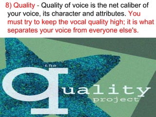 8) Quality - Quality of voice is the net caliber of
 your voice, its character and attributes. You
 must try to keep the vocal quality high; it is what
 separates your voice from everyone else's.
 