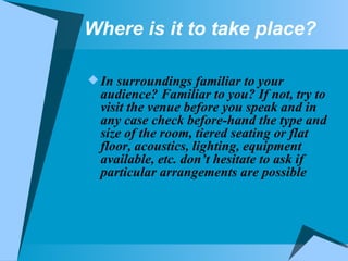 Where is it to take place? In surroundings familiar to your audience? Familiar to you? If not, try to visit the venue before you speak and in any case check before-hand the type and size of the room, tiered seating or flat floor, acoustics, lighting, equipment available, etc. don’t hesitate to ask if particular arrangements are possible  