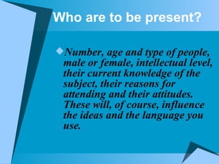Who are to be present? Number, age and type of people, male or female, intellectual level, their current knowledge of the subject, their reasons for attending and their attitudes. These will, of course, influence the ideas and the language you use. 