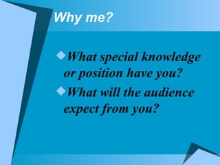 Why me? What special knowledge or position have you?  What will the audience expect from you? 